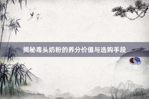 揭秘毒头奶粉的养分价值与选购手段