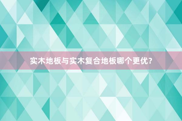 实木地板与实木复合地板哪个更优？