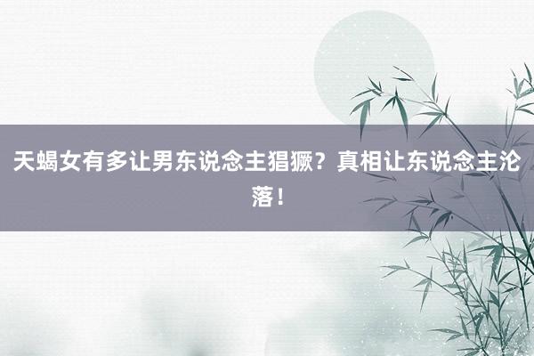 天蝎女有多让男东说念主猖獗？真相让东说念主沦落！